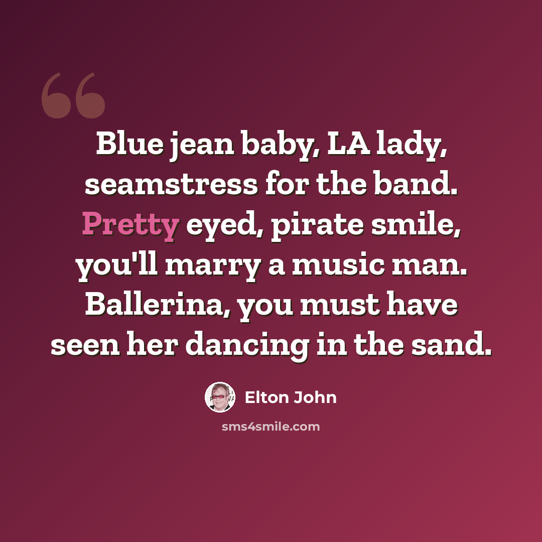 “Blue jean baby, LA lady, seamstress for the band. Pretty eyed, pirate smile, you'll marry a music man. Ballerina, you must have seen her dancing in the sand.” quote by Elton John