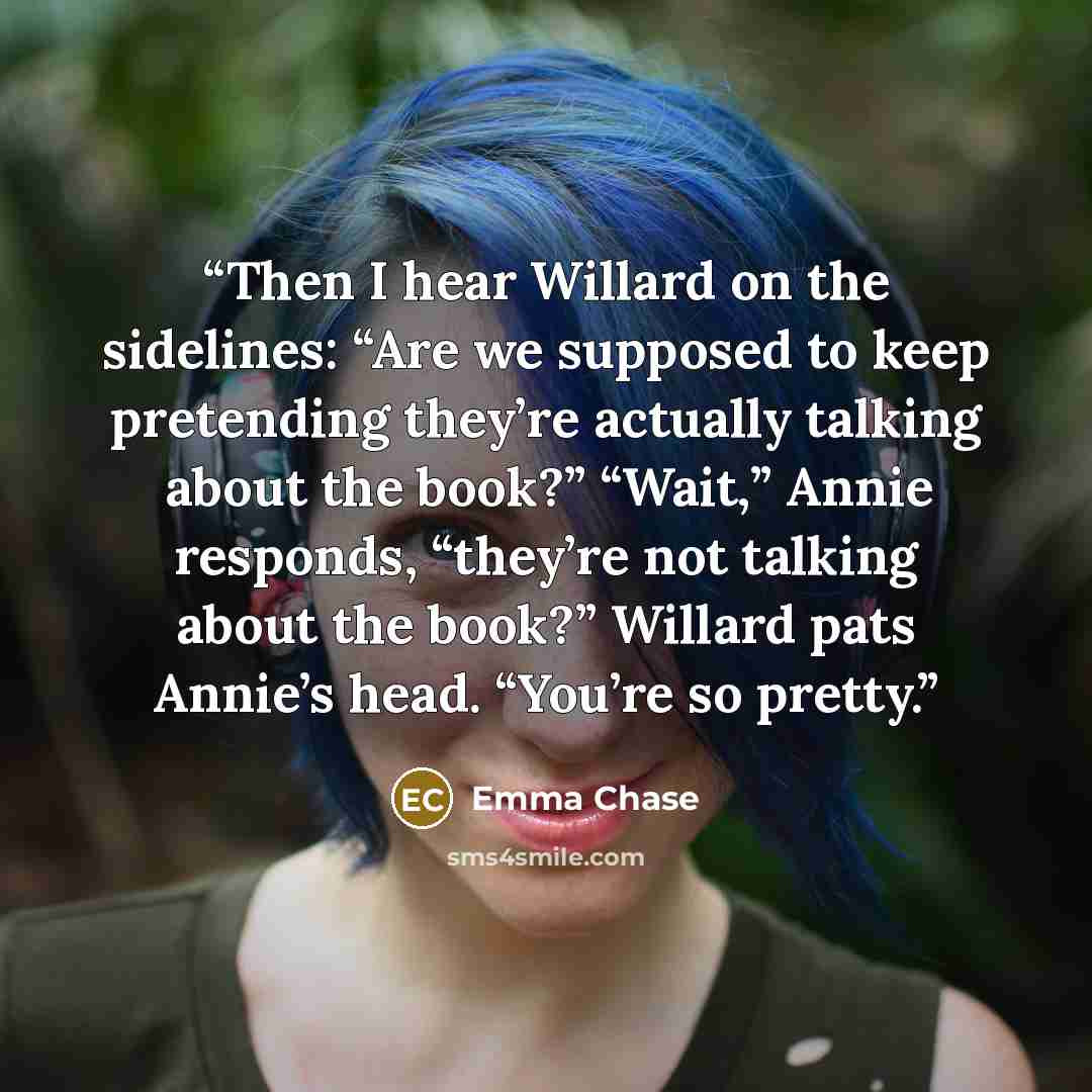 “Then I hear Willard on the sidelines: “Are we supposed to keep pretending they’re actually talking about the book?” “Wait,” Annie responds, “they’re not talking about the book?” Willard pats Annie’s head. “You’re so pretty.” quote by Emma Chase