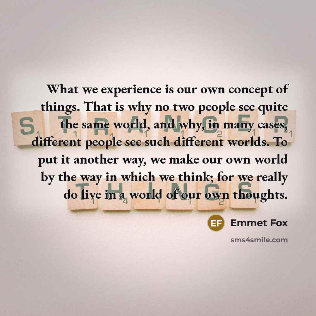 “What we experience is our own concept of things. That is why no two people see quite the same world, and why, in many cases, different people see such different worlds. To put it another way, we make our own world by the way in which we think; for we really do live in a world of our own thoughts.” quote by Emmet Fox