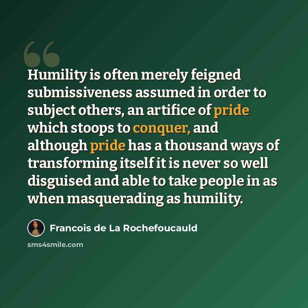 “Humility is often merely feigned submissiveness assumed in order to subject others, an artifice of pride which stoops to conquer, and although pride has a thousand ways of transforming itself it is never so well disguised and able to take people in as when masquerading as humility.” quote by Francois de La Rochefoucauld