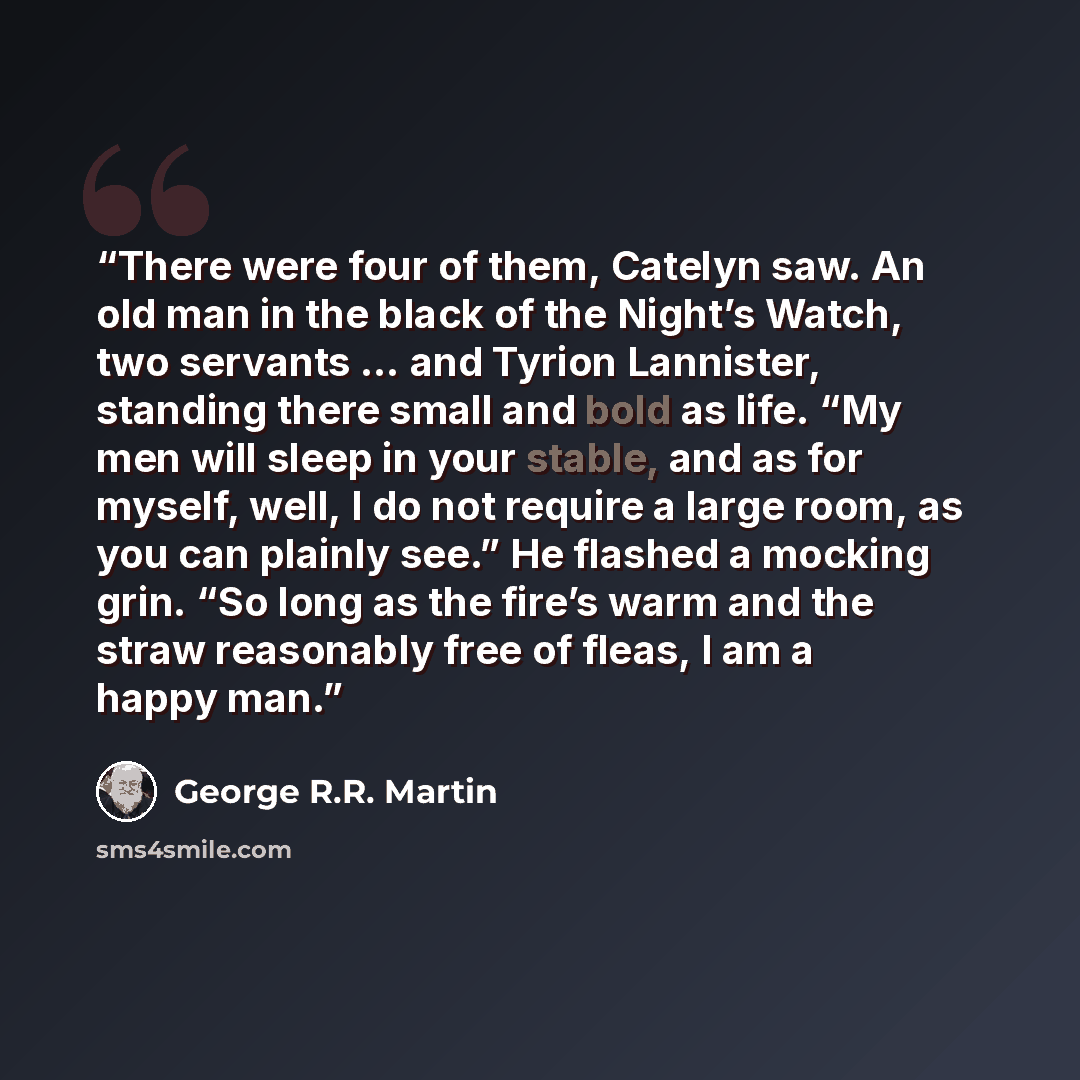 “There were four of them, Catelyn saw. An old man in the black of the Night’s Watch, two servants … and Tyrion Lannister, standing there small and bold as life. “My men will sleep in your stable, and as for myself, well, I do not require a large room, as you can plainly see.” He flashed a mocking…” quote by George R.R. Martin