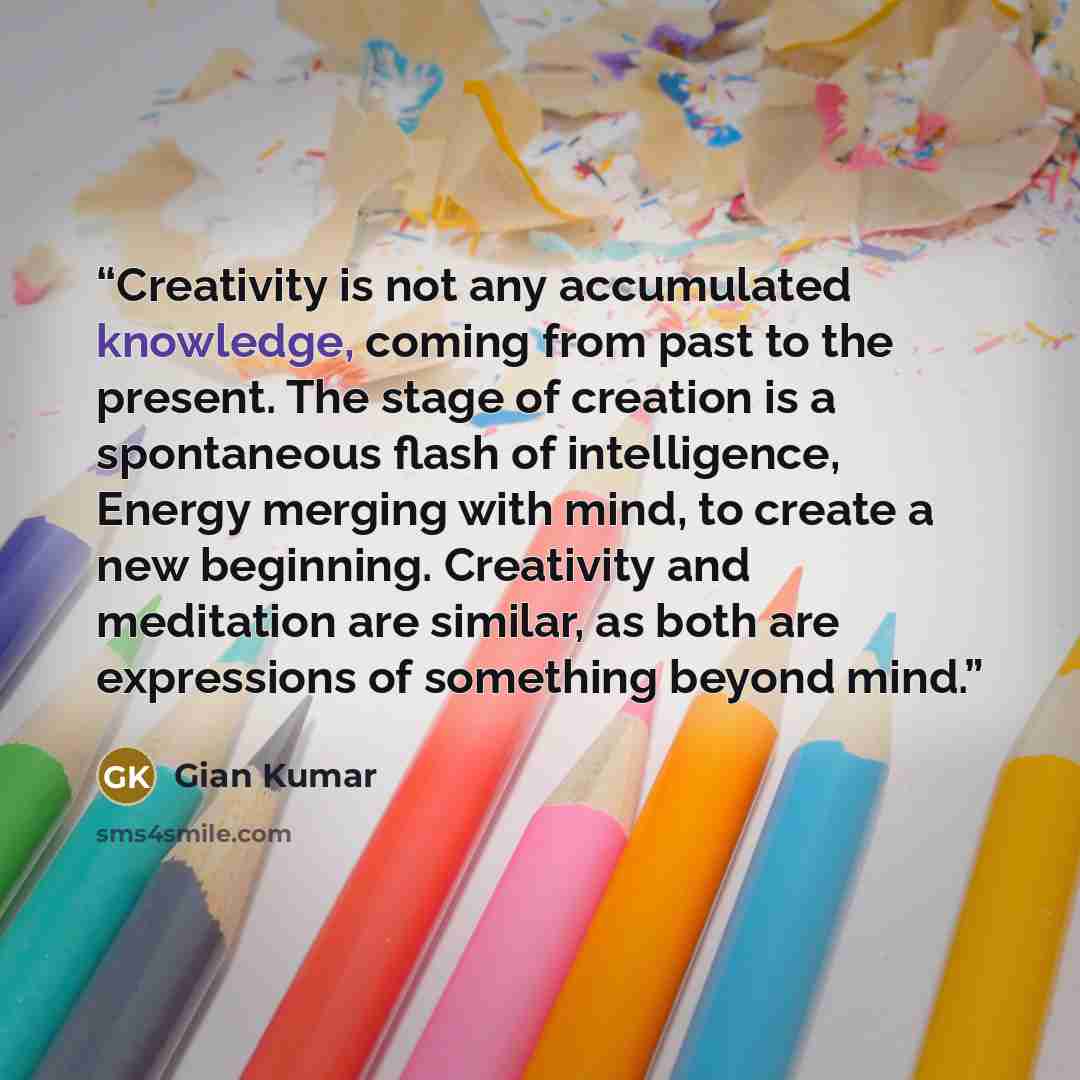 “Creativity is not any accumulated knowledge, coming from past to the present. The stage of creation is a spontaneous flash of intelligence, Energy merging with mind, to create a new beginning. Creativity and meditation are similar, as both are expressions of something beyond mind.” quote by Gian Kumar