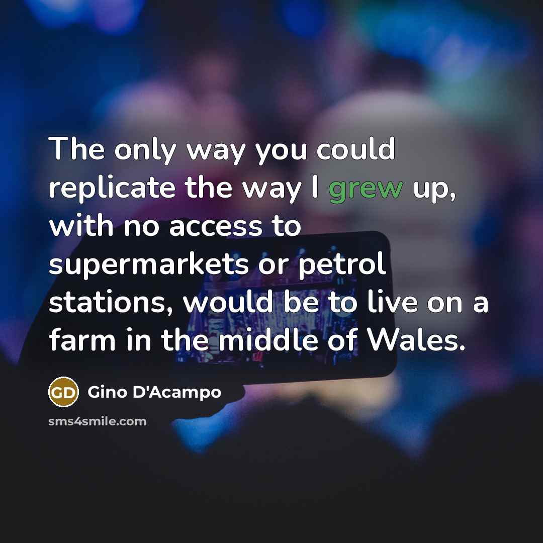 “The only way you could replicate the way I grew up, with no access to supermarkets or petrol stations, would be to live on a farm in the middle of Wales.” quote by Gino D'Acampo