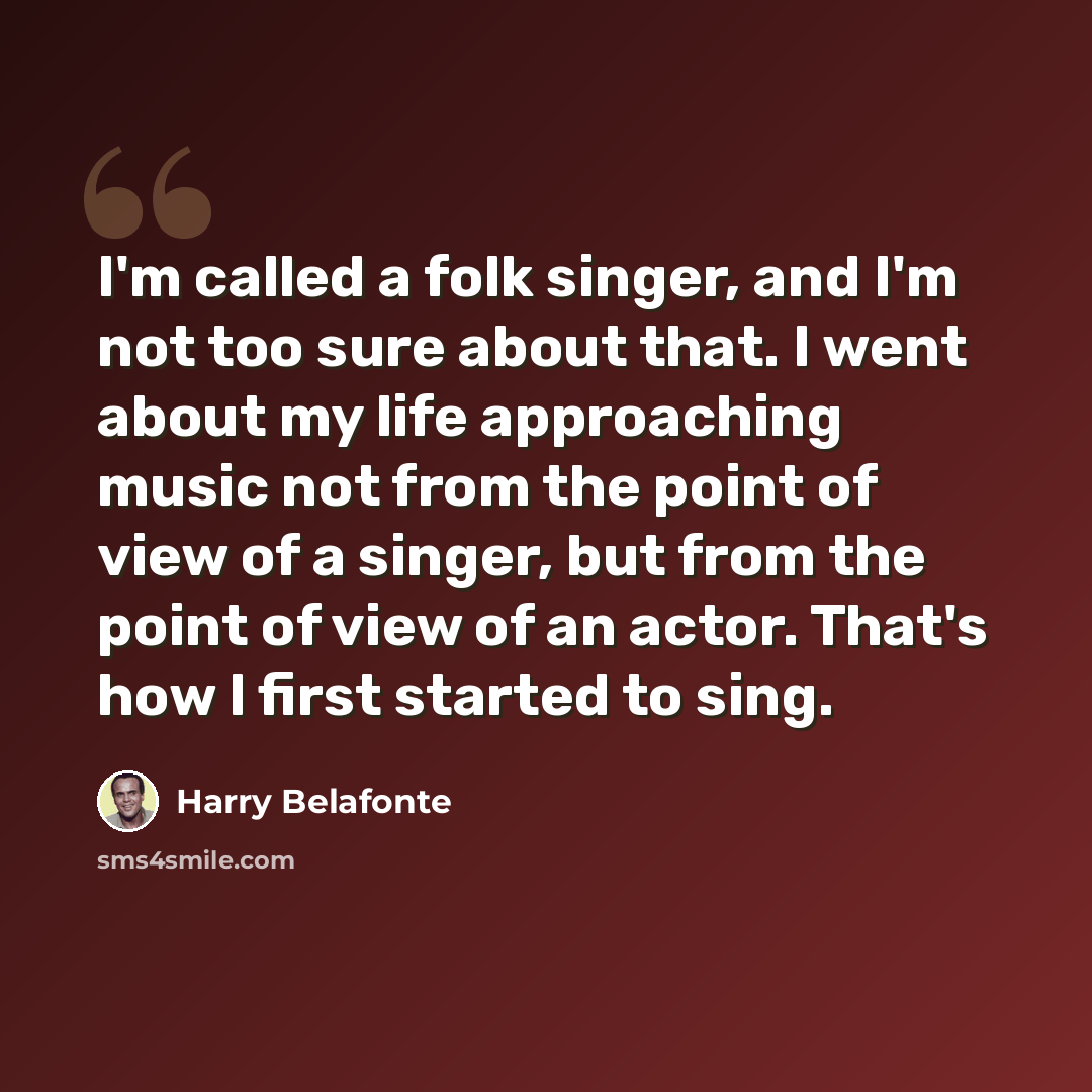 “I'm called a folk singer, and I'm not too sure about that. I went about my life approaching music not from the point of view of a singer, but from the point of view of an actor. That's how I first started to sing.” quote by Harry Belafonte