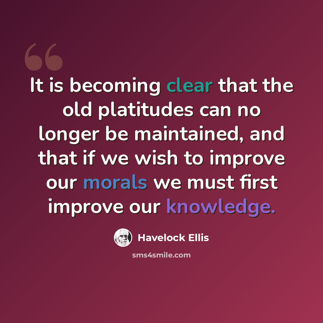 “It is becoming clear that the old platitudes can no longer be maintained, and that if we wish to improve our morals we must first improve our knowledge.” quote by Havelock Ellis