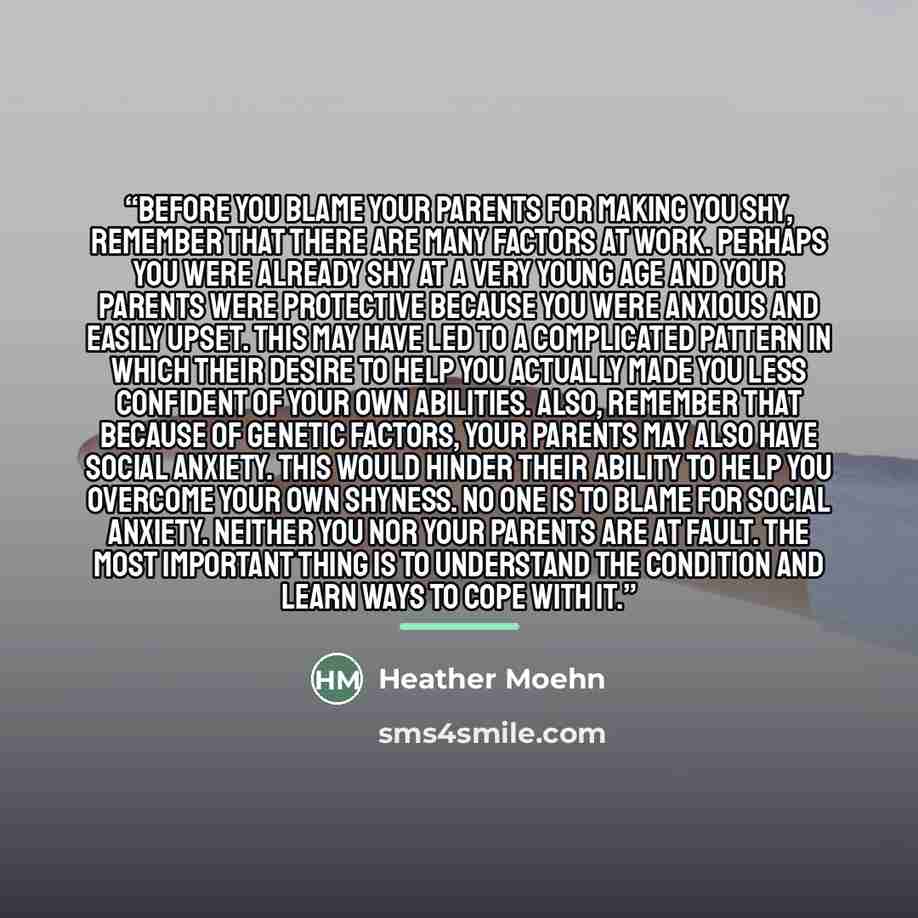 “Before you blame your parents for making you shy, remember that there are many factors at work. Perhaps you were already shy at a very young age and your parents were protective because you were anxious and easily upset. This may have led to a complicated pattern in which their desire to help you…” quote by Heather Moehn