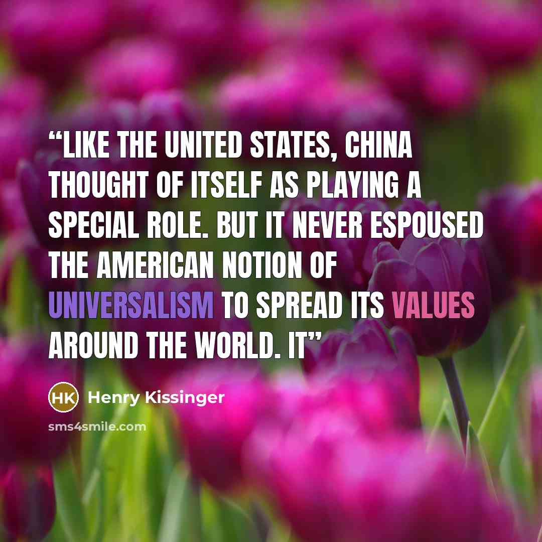 “Like the United States, China thought of itself as playing a special role. But it never espoused the American notion of universalism to spread its values around the world. It” quote by Henry Kissinger