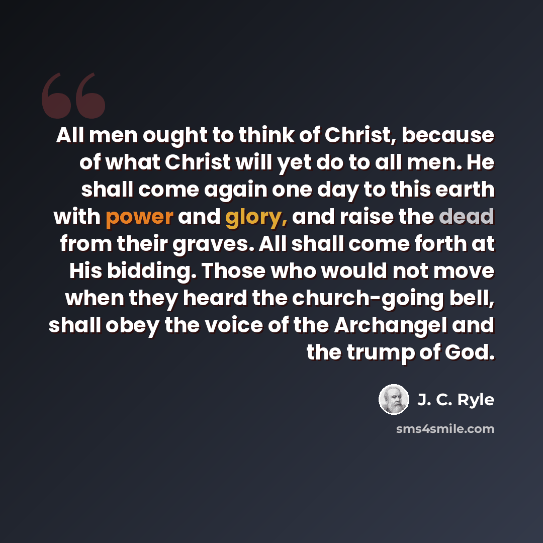 “All men ought to think of Christ, because of what Christ will yet do to all men. He shall come again one day to this earth with power and glory, and raise the dead from their graves. All shall come forth at His bidding. Those who would not move when they heard the church-going bell, shall obey the…” quote by J. C. Ryle