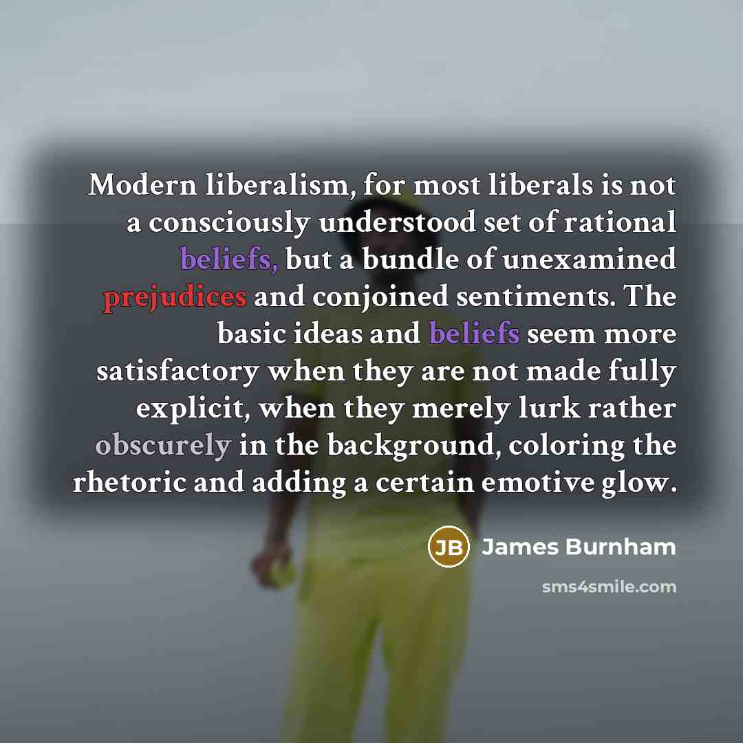 “Modern liberalism, for most liberals is not a consciously understood set of rational beliefs, but a bundle of unexamined prejudices and conjoined sentiments. The basic ideas and beliefs seem more satisfactory when they are not made fully explicit, when they merely lurk rather obscurely in the…” quote by James Burnham