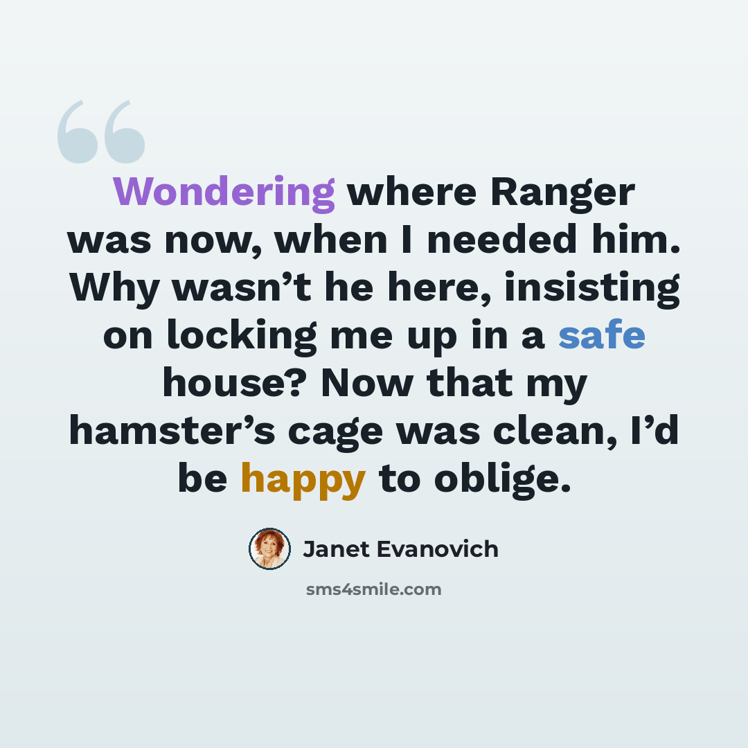 “Wondering where Ranger was now, when I needed him. Why wasn’t he here, insisting on locking me up in a safe house? Now that my hamster’s cage was clean, I’d be happy to oblige.” quote by Janet Evanovich