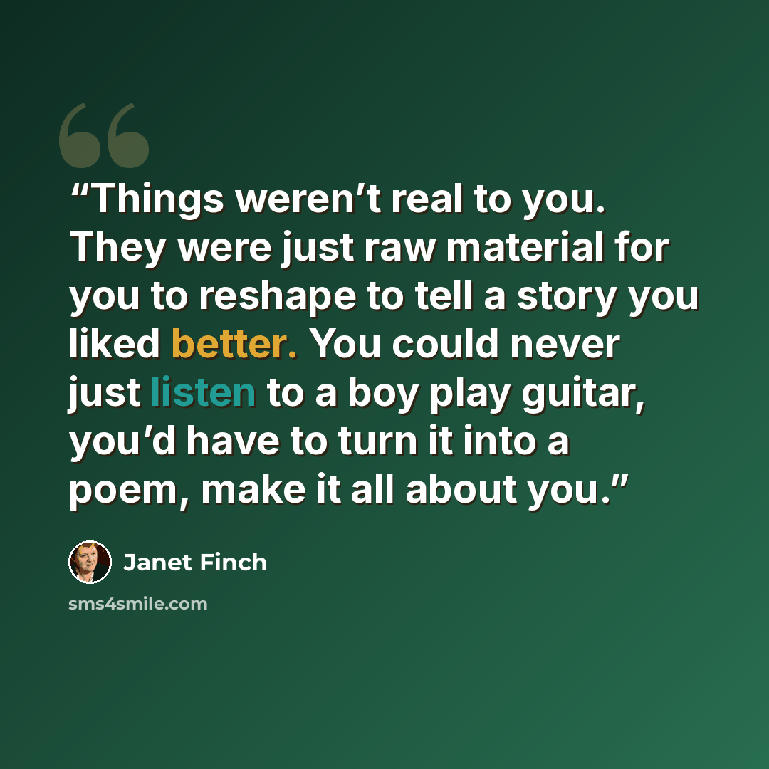 “Things weren’t real to you. They were just raw material for you to reshape to tell a story you liked better. You could never just listen to a boy play guitar, you’d have to turn it into a poem, make it all about you.” quote by Janet Finch