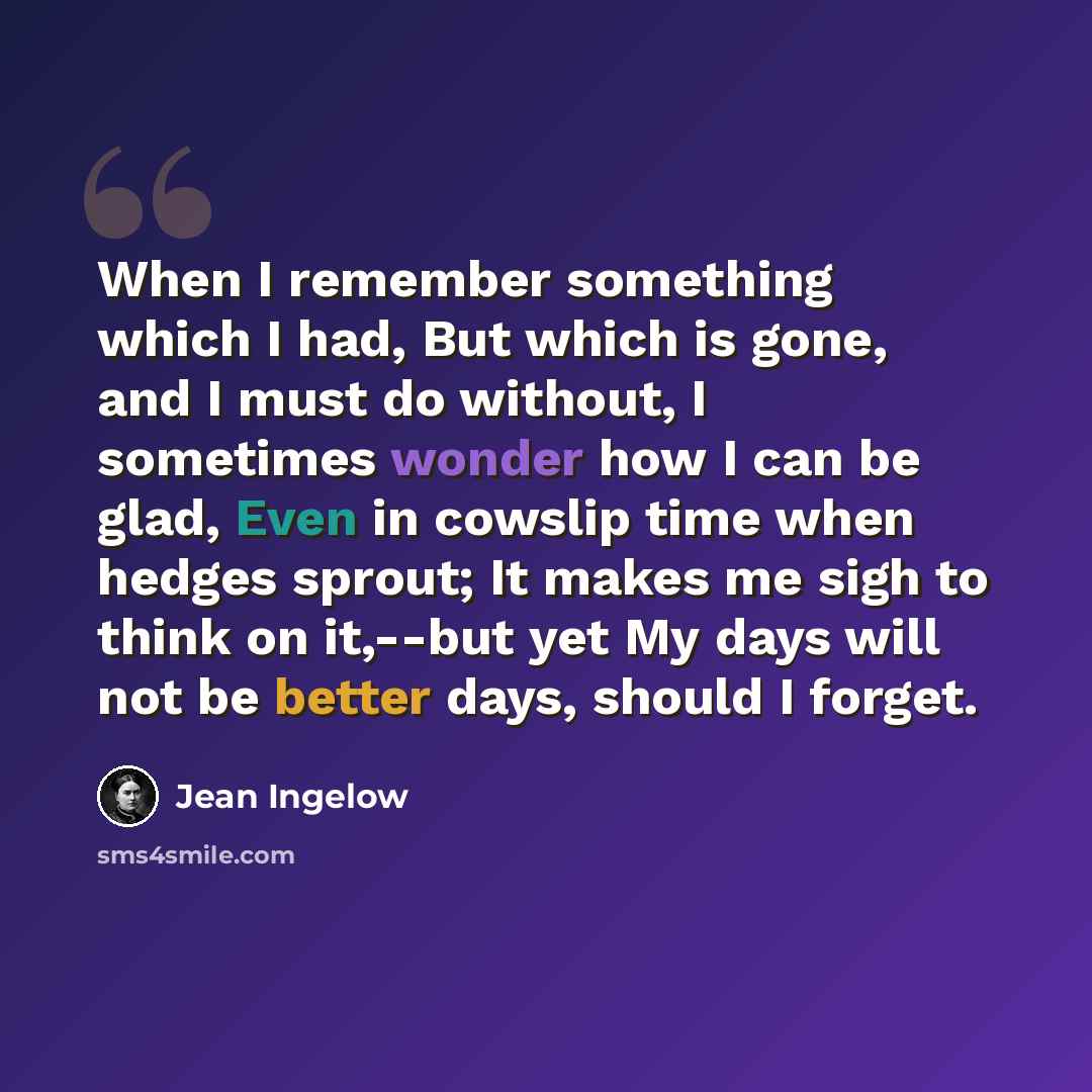 “When I remember something which I had, But which is gone, and I must do without, I sometimes wonder how I can be glad, Even in cowslip time when hedges sprout; It makes me sigh to think on it,--but yet My days will not be better days, should I forget.” quote by Jean Ingelow