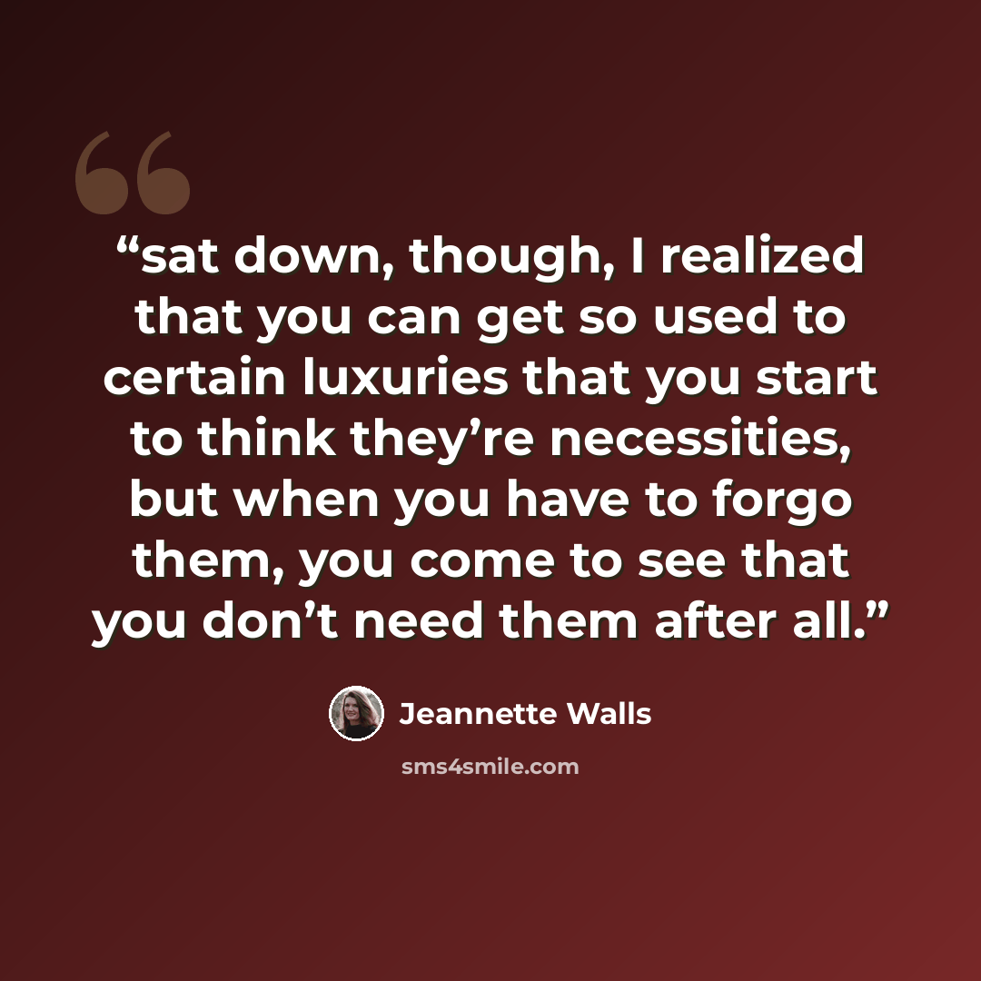 “sat down, though, I realized that you can get so used to certain luxuries that you start to think they’re necessities, but when you have to forgo them, you come to see that you don’t need them after all.” quote by Jeannette Walls
