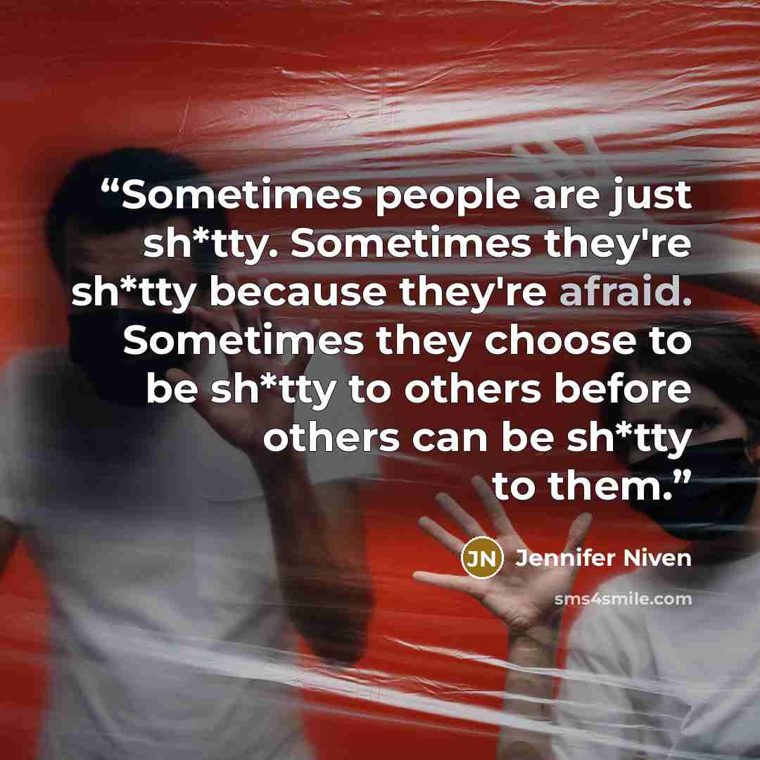 “Sometimes people are just sh*tty. Sometimes they're sh*tty because they're afraid. Sometimes they choose to be sh*tty to others before others can be sh*tty to them.” quote by Jennifer Niven