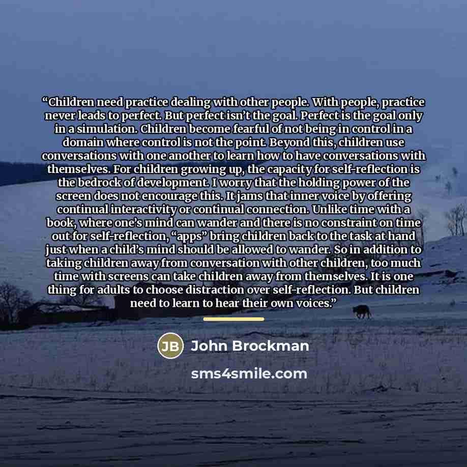 “Children need practice dealing with other people. With people, practice never leads to perfect. But perfect isn’t the goal. Perfect is the goal only in a simulation. Children become fearful of not being in control in a domain where control is not the point. Beyond this, children use conversations…” quote by John Brockman