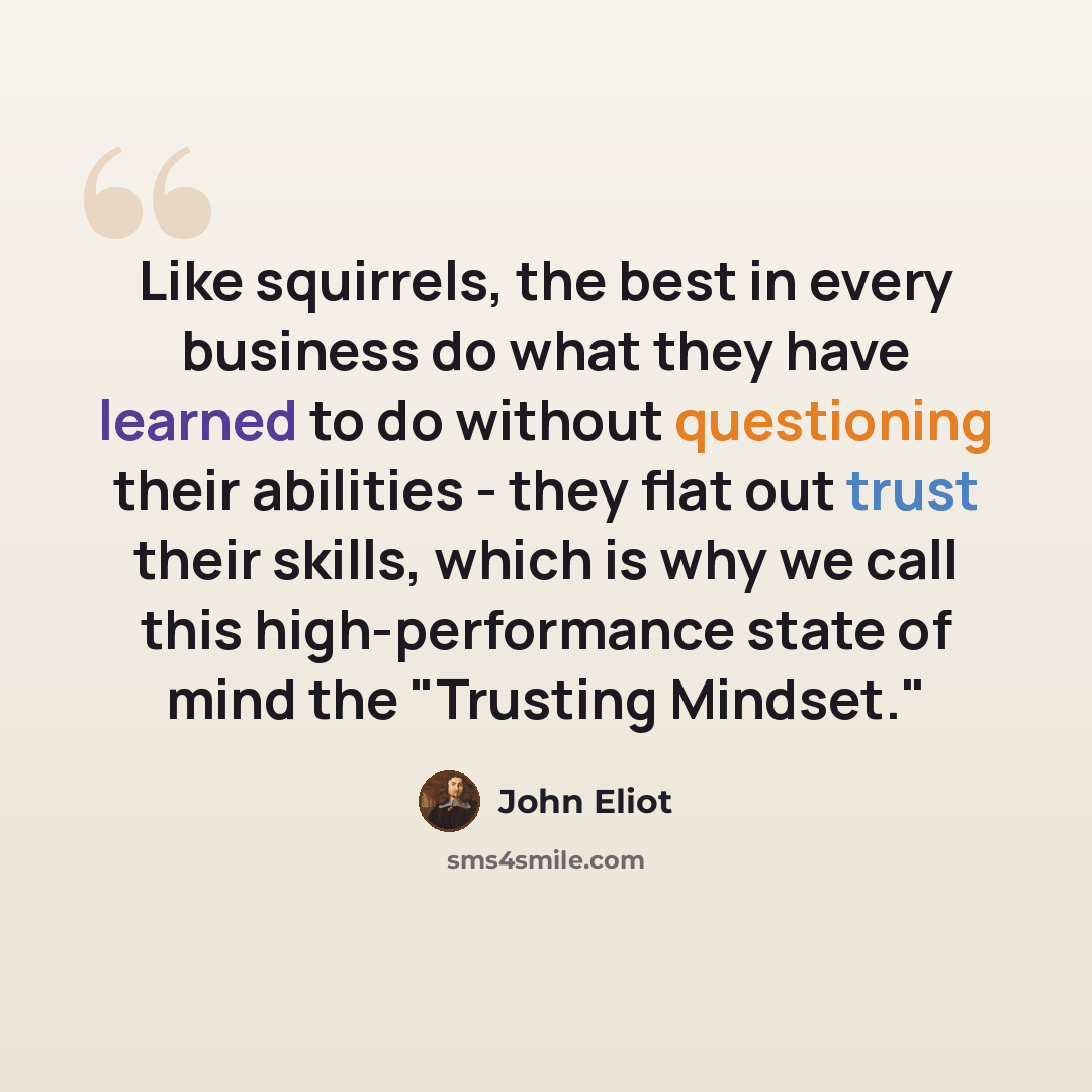 “Like squirrels, the best in every business do what they have learned to do without questioning their abilities - they flat out trust their skills, which is why we call this high-performance state of mind the "Trusting Mindset."” quote by John Eliot
