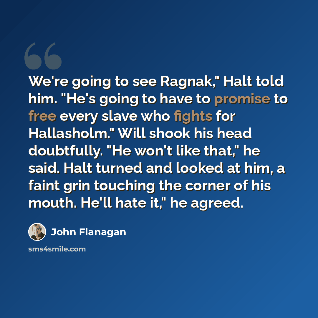 “We're going to see Ragnak," Halt told him. "He's going to have to promise to free every slave who fights for Hallasholm." Will shook his head doubtfully. "He won't like that," he said. Halt turned and looked at him, a faint grin touching the corner of his mouth. He'll hate it," he agreed.” quote by John Flanagan