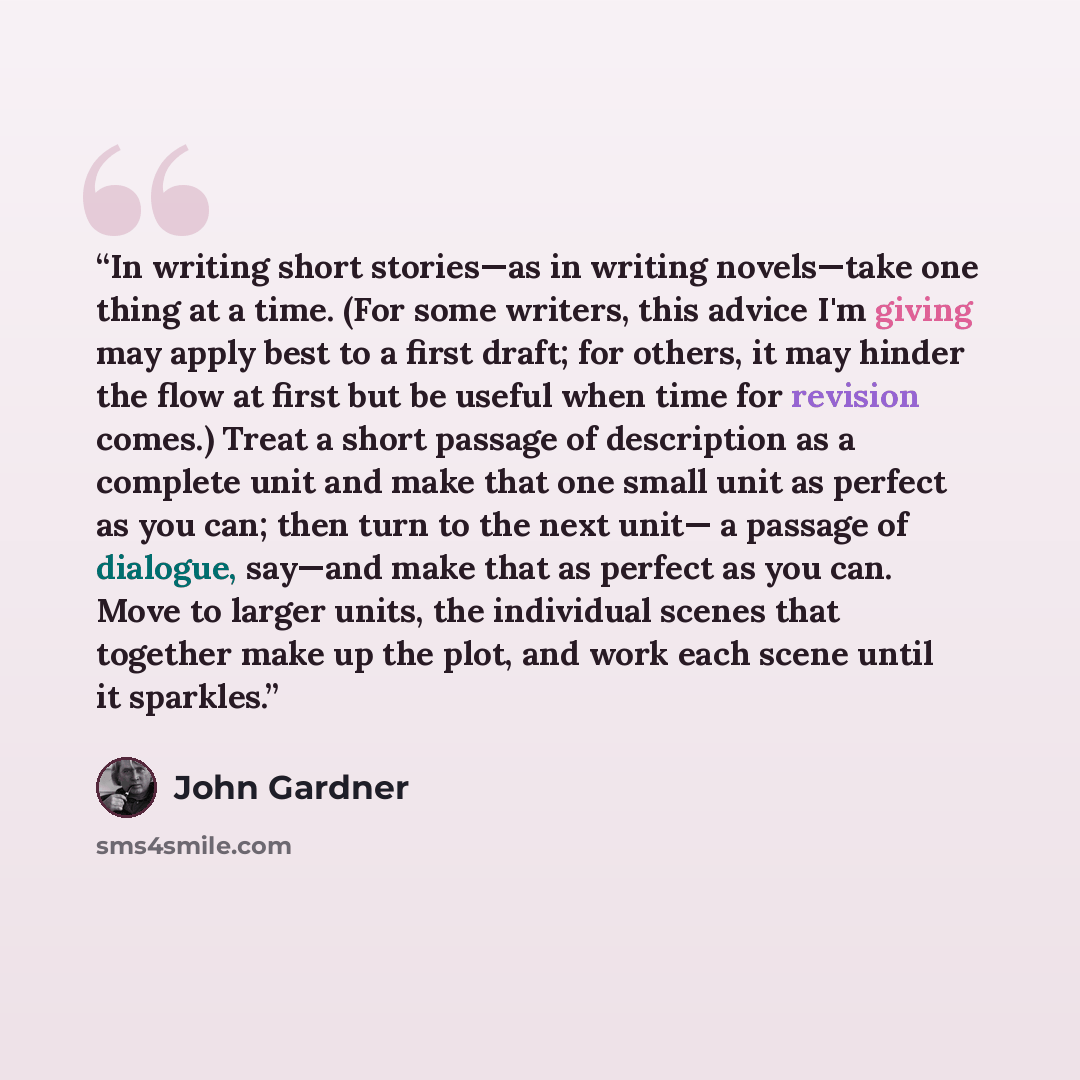 “In writing short stories—as in writing novels—take one thing at a time. (For some writers, this advice I'm giving may apply best to a first draft; for others, it may hinder the flow at first but be useful when time for revision comes.) Treat a short passage of description as a complete unit and…” quote by John Gardner