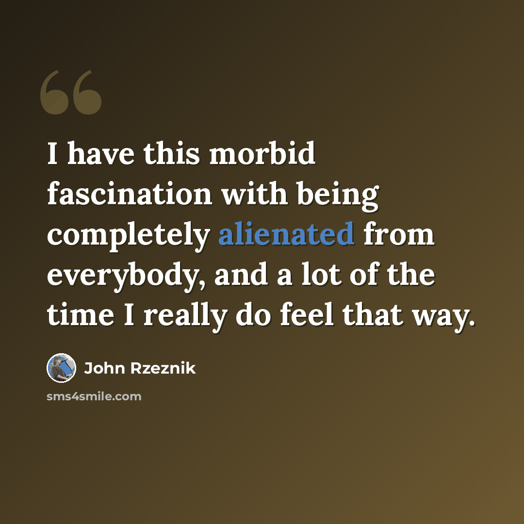 “I have this morbid fascination with being completely alienated from everybody, and a lot of the time I really do feel that way.” quote by John Rzeznik