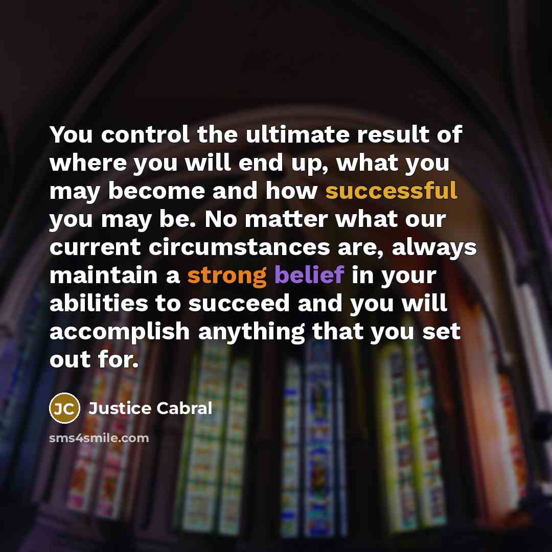 “You control the ultimate result of where you will end up, what you may become and how successful you may be. No matter what our current circumstances are, always maintain a strong belief in your abilities to succeed and you will accomplish anything that you set out for.” quote by Justice Cabral