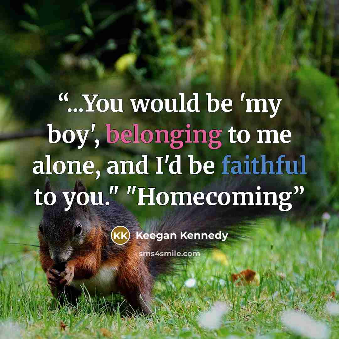 “...You would be 'my boy', belonging to me alone, and I'd be faithful to you." "Homecoming” quote by Keegan Kennedy