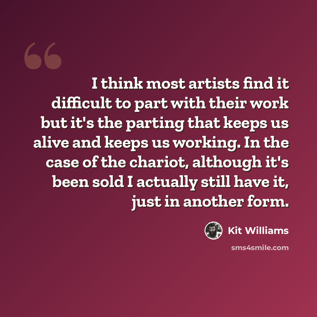 “I think most artists find it difficult to part with their work but it's the parting that keeps us alive and keeps us working. In the case of the chariot, although it's been sold I actually still have it, just in another form.” quote by Kit Williams