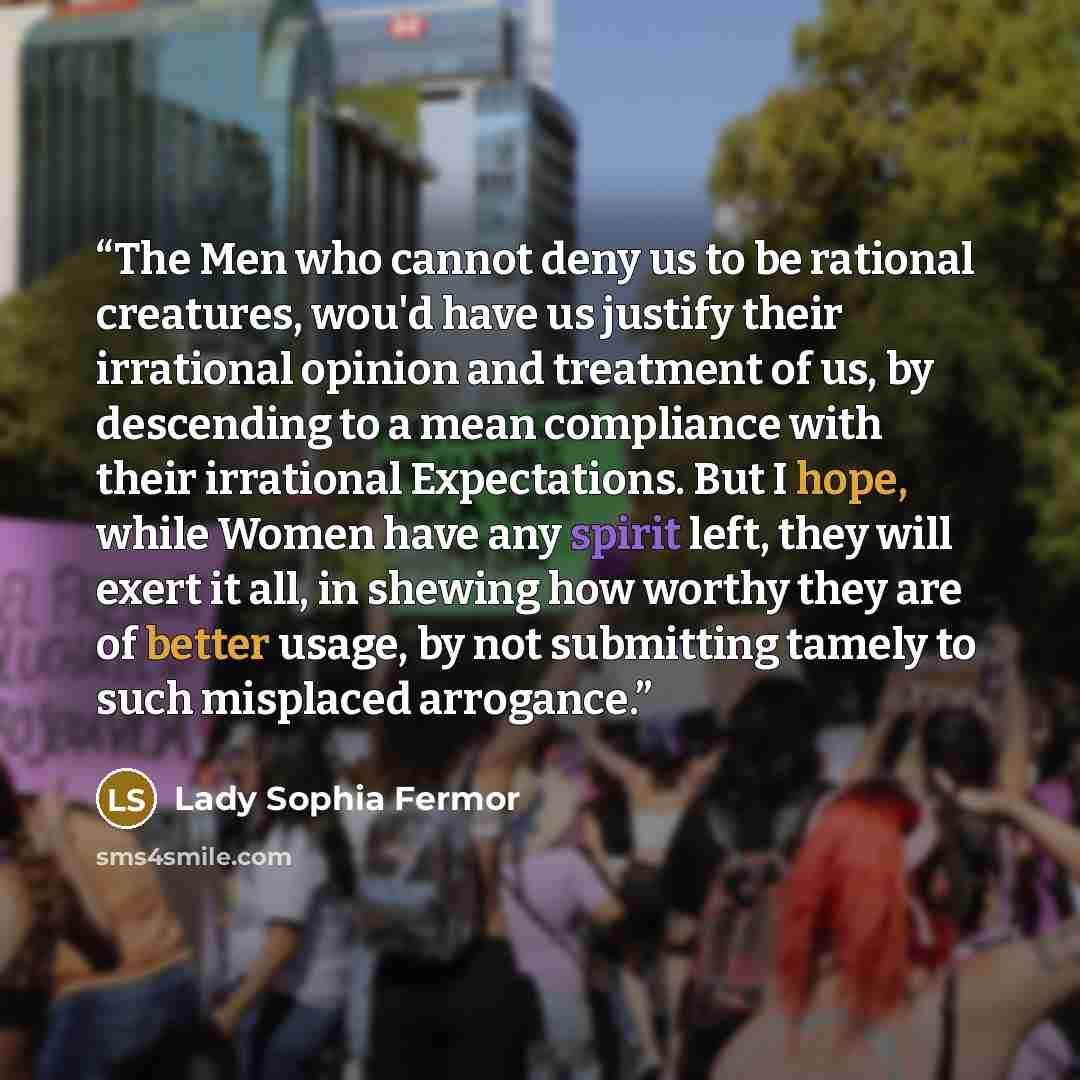 “The Men who cannot deny us to be rational creatures, wou'd have us justify their irrational opinion and treatment of us, by descending to a mean compliance with their irrational Expectations. But I hope, while Women have any spirit left, they will exert it all, in shewing how worthy they are of…” quote by Lady Sophia Fermor