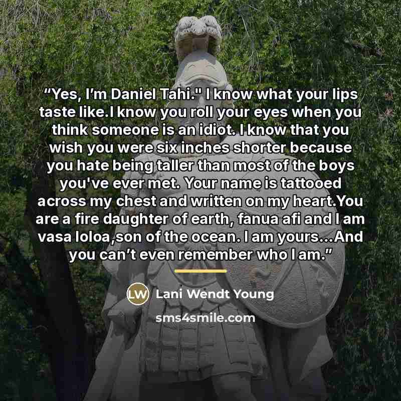 “Yes, I’m Daniel Tahi." I know what your lips taste like.I know you roll your eyes when you think someone is an idiot. I know that you wish you were six inches shorter because you hate being taller than most of the boys you've ever met. Your name is tattooed across my chest and written on my…” quote by Lani Wendt Young