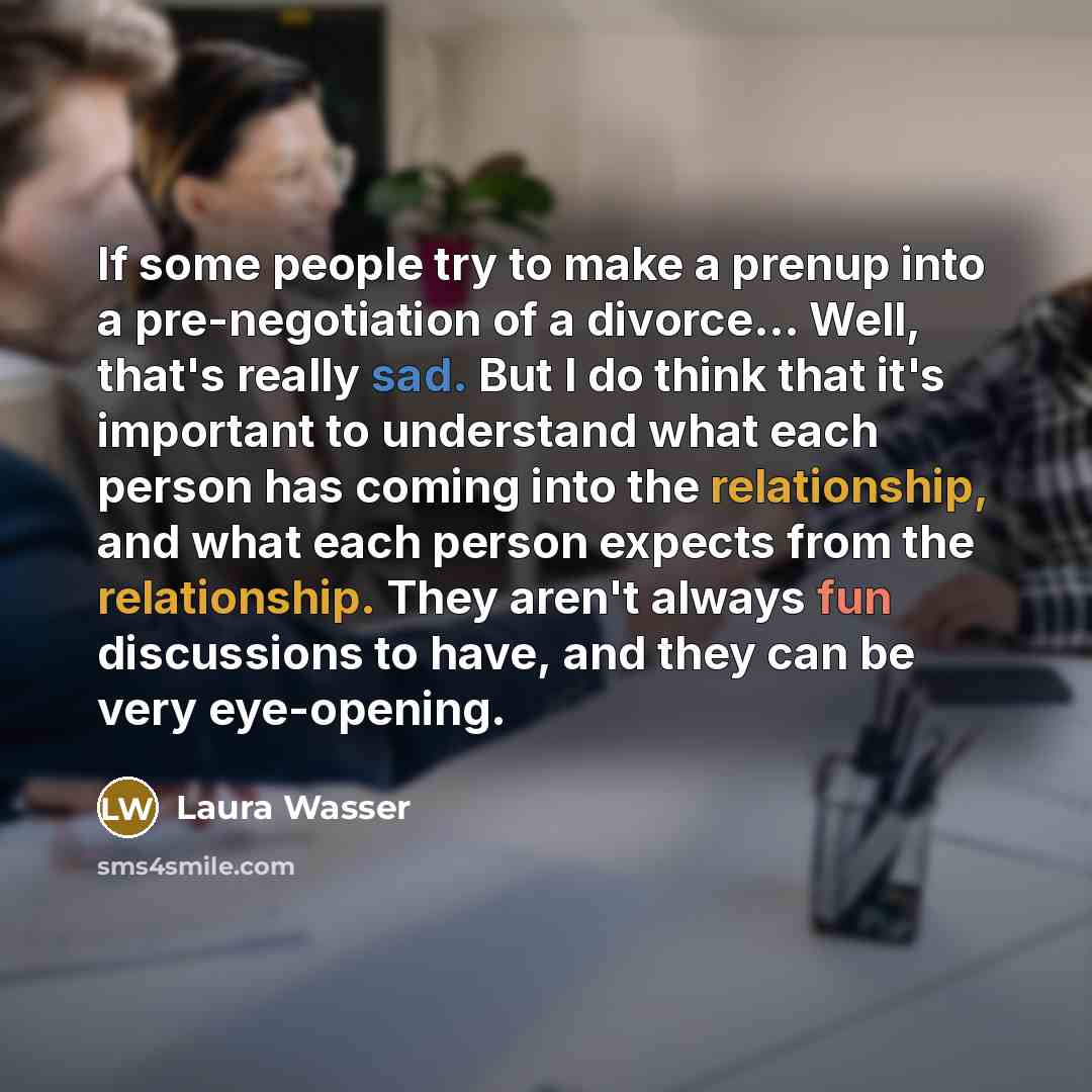 “If some people try to make a prenup into a pre-negotiation of a divorce... Well, that's really sad. But I do think that it's important to understand what each person has coming into the relationship, and what each person expects from the relationship. They aren't always fun discussions to have…” quote by Laura Wasser
