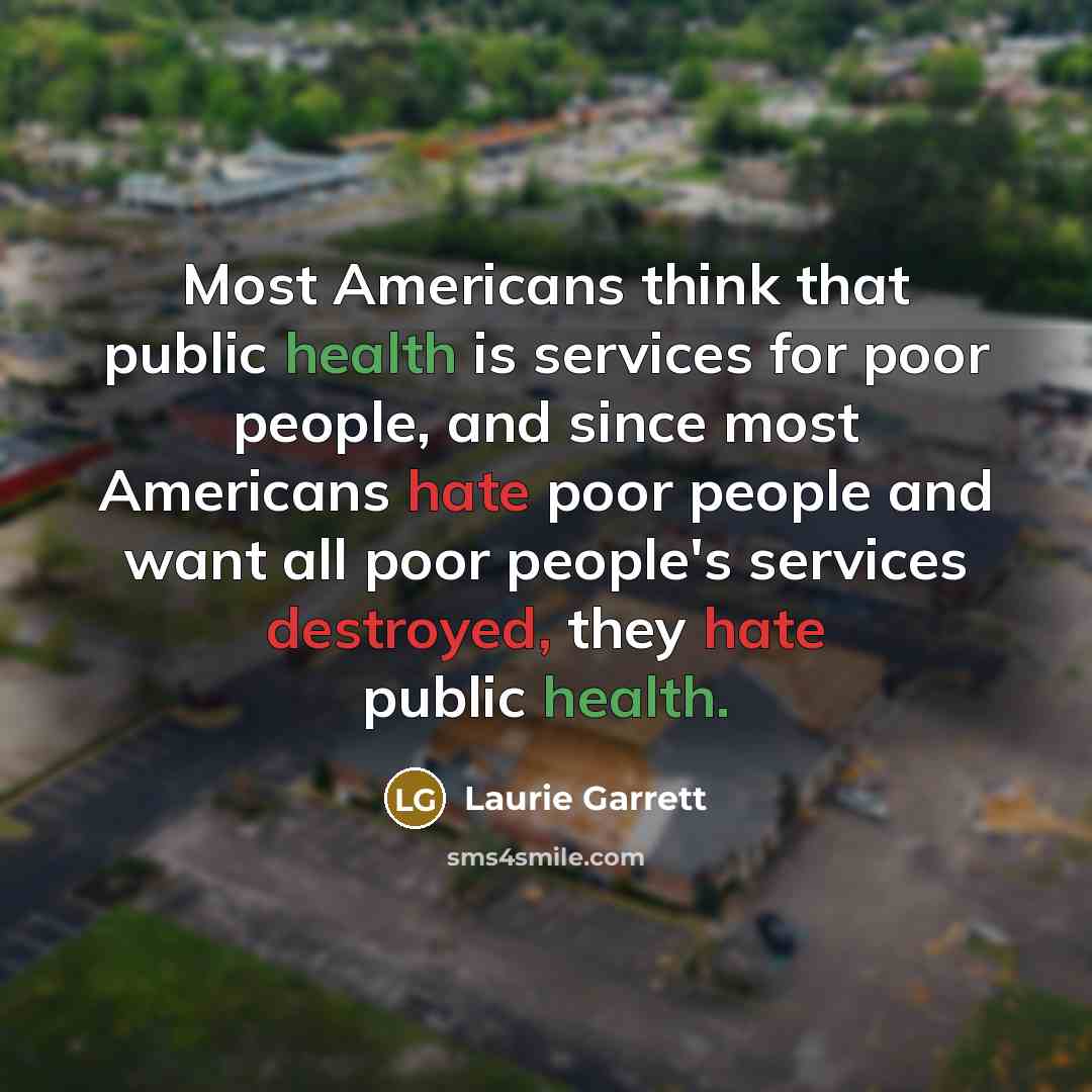“Most Americans think that public health is services for poor people, and since most Americans hate poor people and want all poor people's services destroyed, they hate public health.” quote by Laurie Garrett