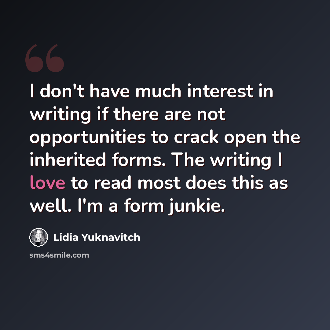 “I don't have much interest in writing if there are not opportunities to crack open the inherited forms. The writing I love to read most does this as well. I'm a form junkie.” quote by Lidia Yuknavitch