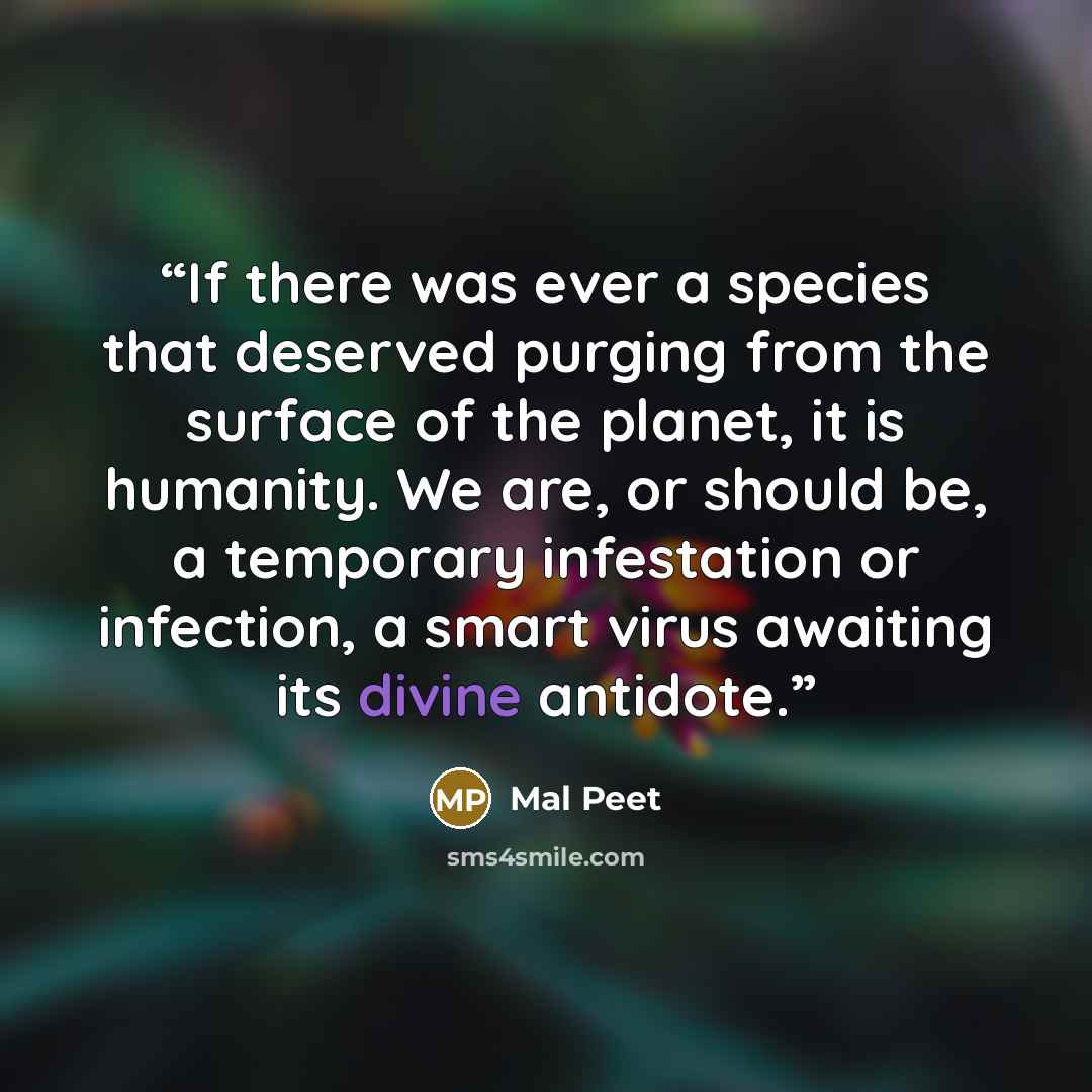 “If there was ever a species that deserved purging from the surface of the planet, it is humanity. We are, or should be, a temporary infestation or infection, a smart virus awaiting its divine antidote.” quote by Mal Peet