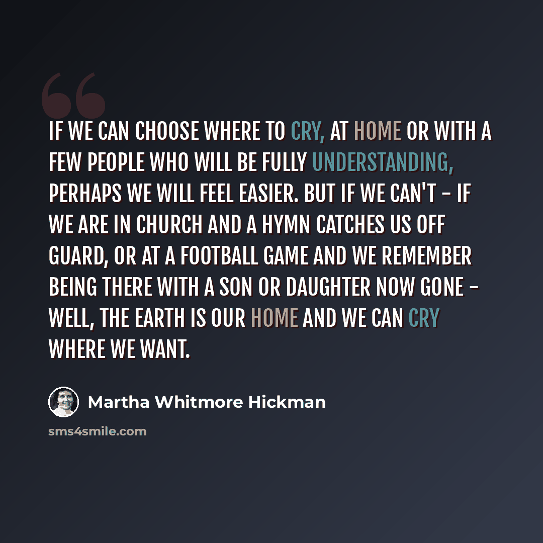“If we can choose where to cry, at home or with a few people who will be fully understanding, perhaps we will feel easier. But if we can't - if we are in church and a hymn catches us off guard, or at a football game and we remember being there with a son or daughter now gone - well, the earth is…” quote by Martha Whitmore Hickman
