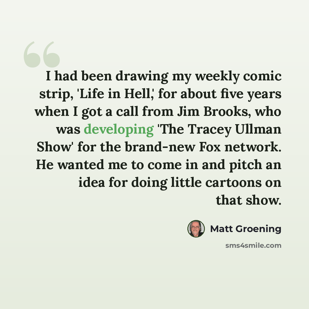 “I had been drawing my weekly comic strip, 'Life in Hell,' for about five years when I got a call from Jim Brooks, who was developing 'The Tracey Ullman Show' for the brand-new Fox network. He wanted me to come in and pitch an idea for doing little cartoons on that show.” quote by Matt Groening