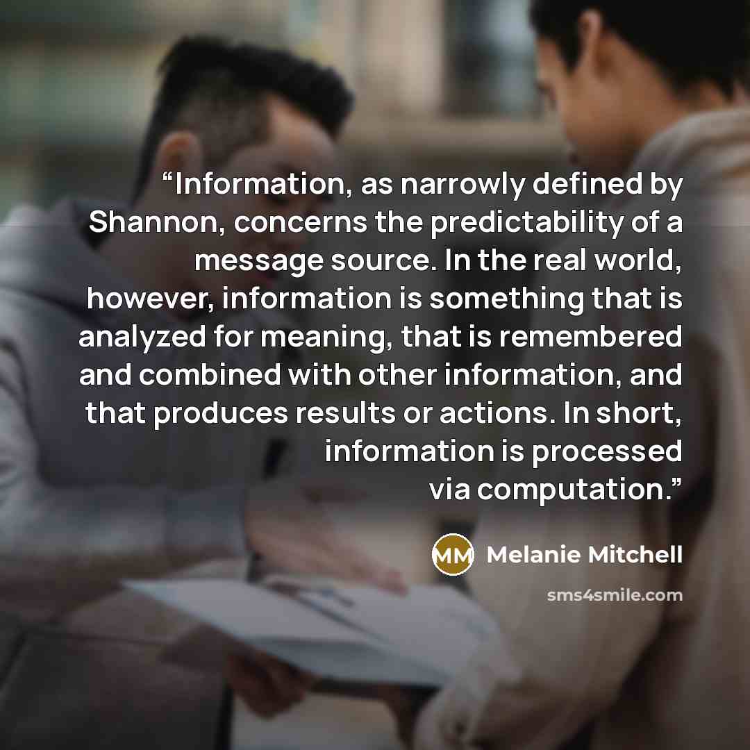 “Information, as narrowly defined by Shannon, concerns the predictability of a message source. In the real world, however, information is something that is analyzed for meaning, that is remembered and combined with other information, and that produces results or actions. In short, information is…” quote by Melanie Mitchell