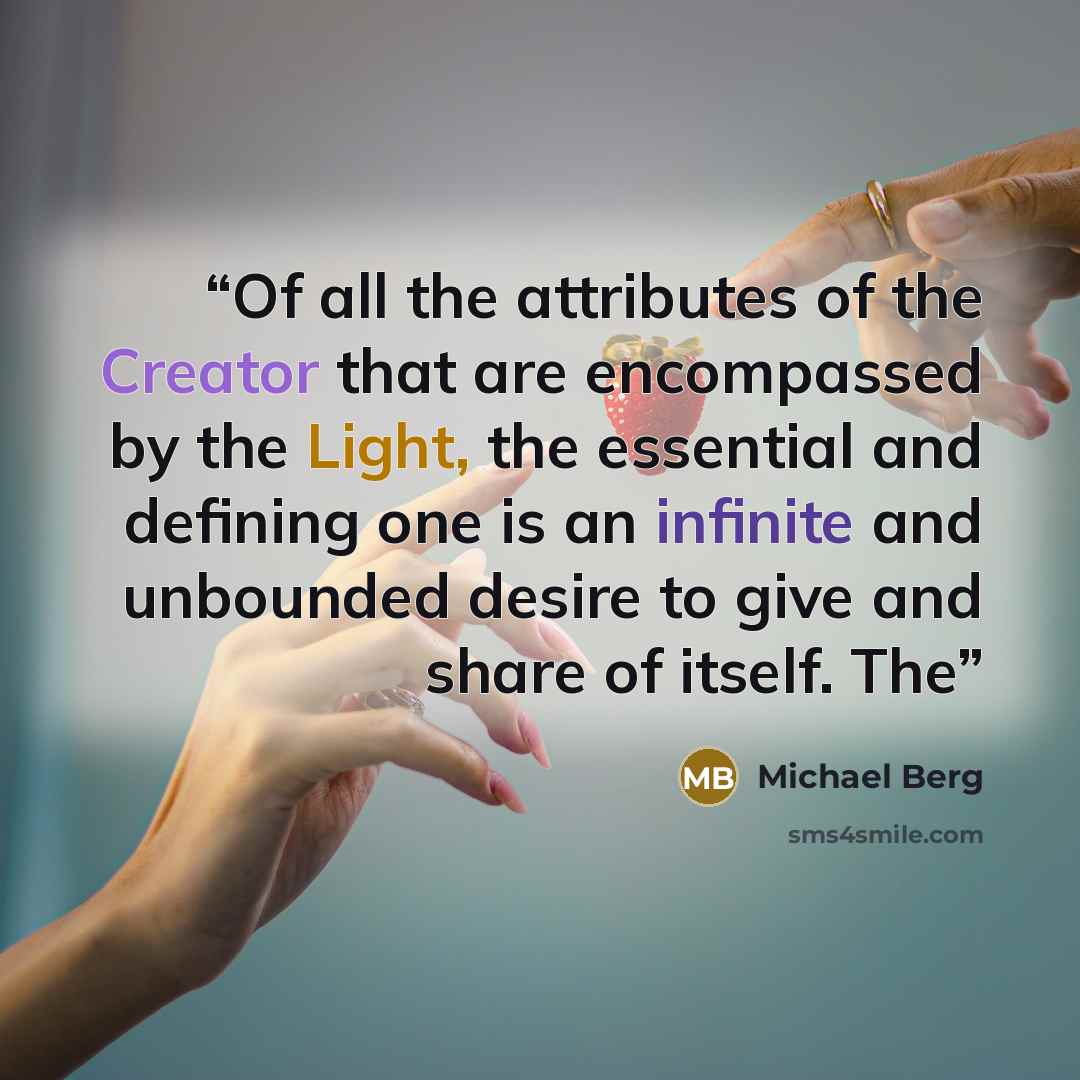 “Of all the attributes of the Creator that are encompassed by the Light, the essential and defining one is an infinite and unbounded desire to give and share of itself. The” quote by Michael Berg