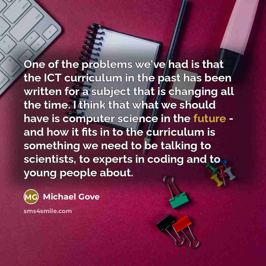 “One of the problems we've had is that the ICT curriculum in the past has been written for a subject that is changing all the time. I think that what we should have is computer science in the future - and how it fits in to the curriculum is something we need to be talking to scientists, to experts…” quote by Michael Gove