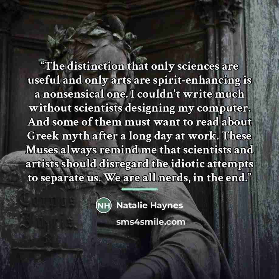 “The distinction that only sciences are useful and only arts are spirit-enhancing is a nonsensical one. I couldn't write much without scientists designing my computer. And some of them must want to read about Greek myth after a long day at work. These Muses always remind me that scientists and…” quote by Natalie Haynes