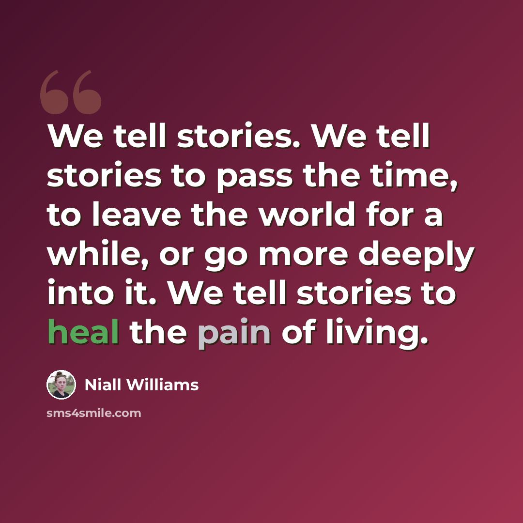 “We tell stories. We tell stories to pass the time, to leave the world for a while, or go more deeply into it. We tell stories to heal the pain of living.” quote by Niall Williams
