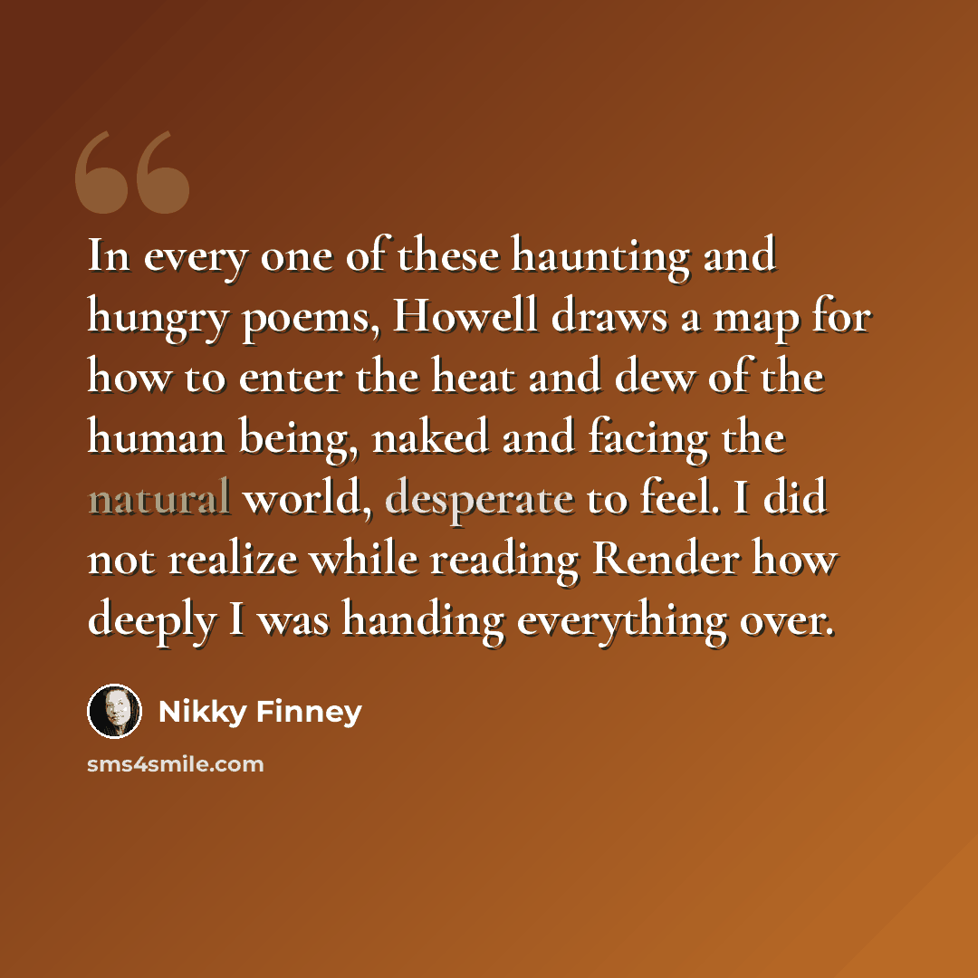 “In every one of these haunting and hungry poems, Howell draws a map for how to enter the heat and dew of the human being, naked and facing the natural world, desperate to feel. I did not realize while reading Render how deeply I was handing everything over.” quote by Nikky Finney