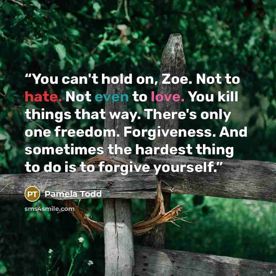 “You can't hold on, Zoe. Not to hate. Not even to love. You kill things that way. There's only one freedom. Forgiveness. And sometimes the hardest thing to do is to forgive yourself.” quote by Pamela Todd