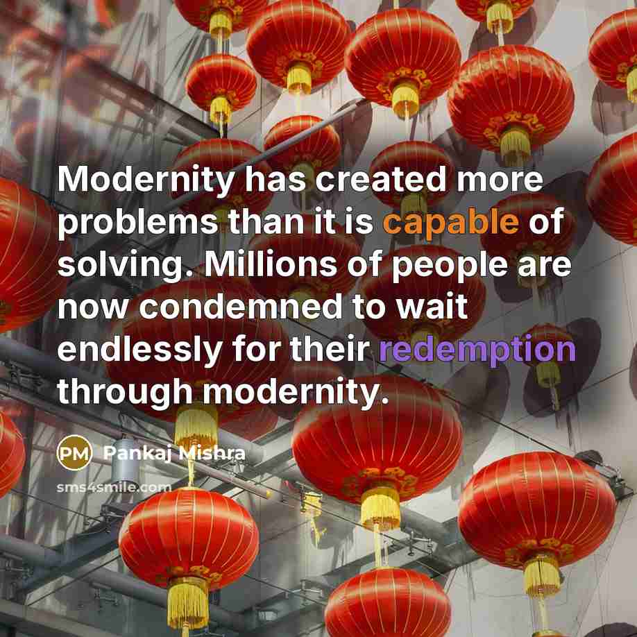 “Modernity has created more problems than it is capable of solving. Millions of people are now condemned to wait endlessly for their redemption through modernity.” quote by Pankaj Mishra