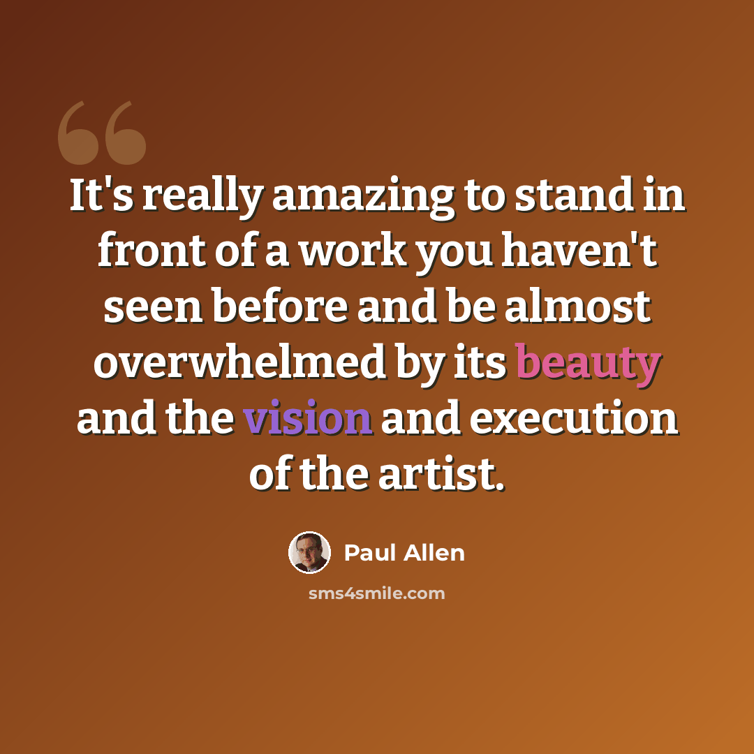 “It's really amazing to stand in front of a work you haven't seen before and be almost overwhelmed by its beauty and the vision and execution of the artist.” quote by Paul Allen