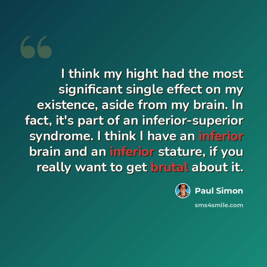 “I think my hight had the most significant single effect on my existence, aside from my brain. In fact, it's part of an inferior-superior syndrome. I think I have an inferior brain and an inferior stature, if you really want to get brutal about it.” quote by Paul Simon