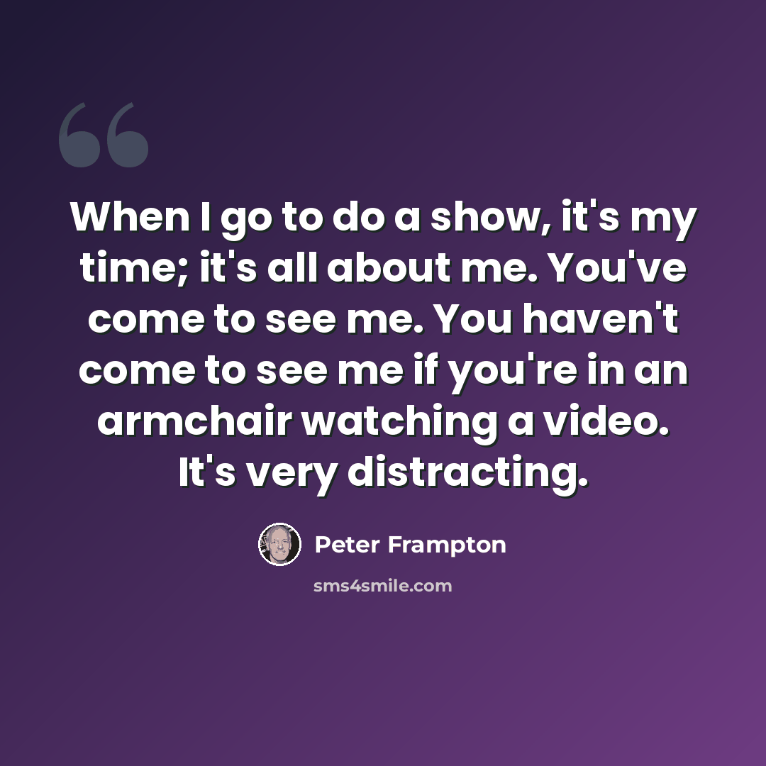 “When I go to do a show, it's my time; it's all about me. You've come to see me. You haven't come to see me if you're in an armchair watching a video. It's very distracting.” quote by Peter Frampton