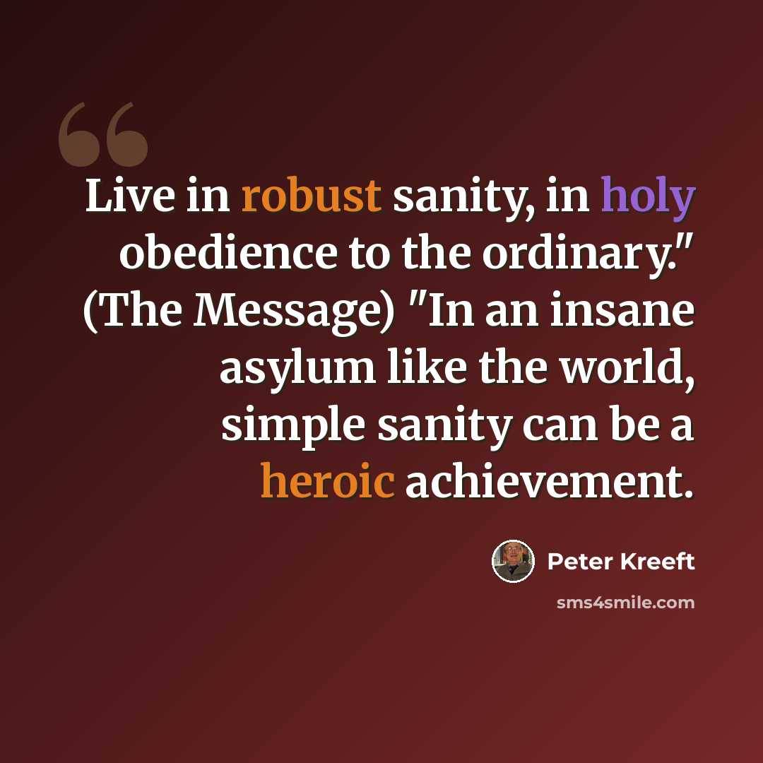 “Live in robust sanity, in holy obedience to the ordinary." (The Message) "In an insane asylum like the world, simple sanity can be a heroic achievement.” quote by Peter Kreeft