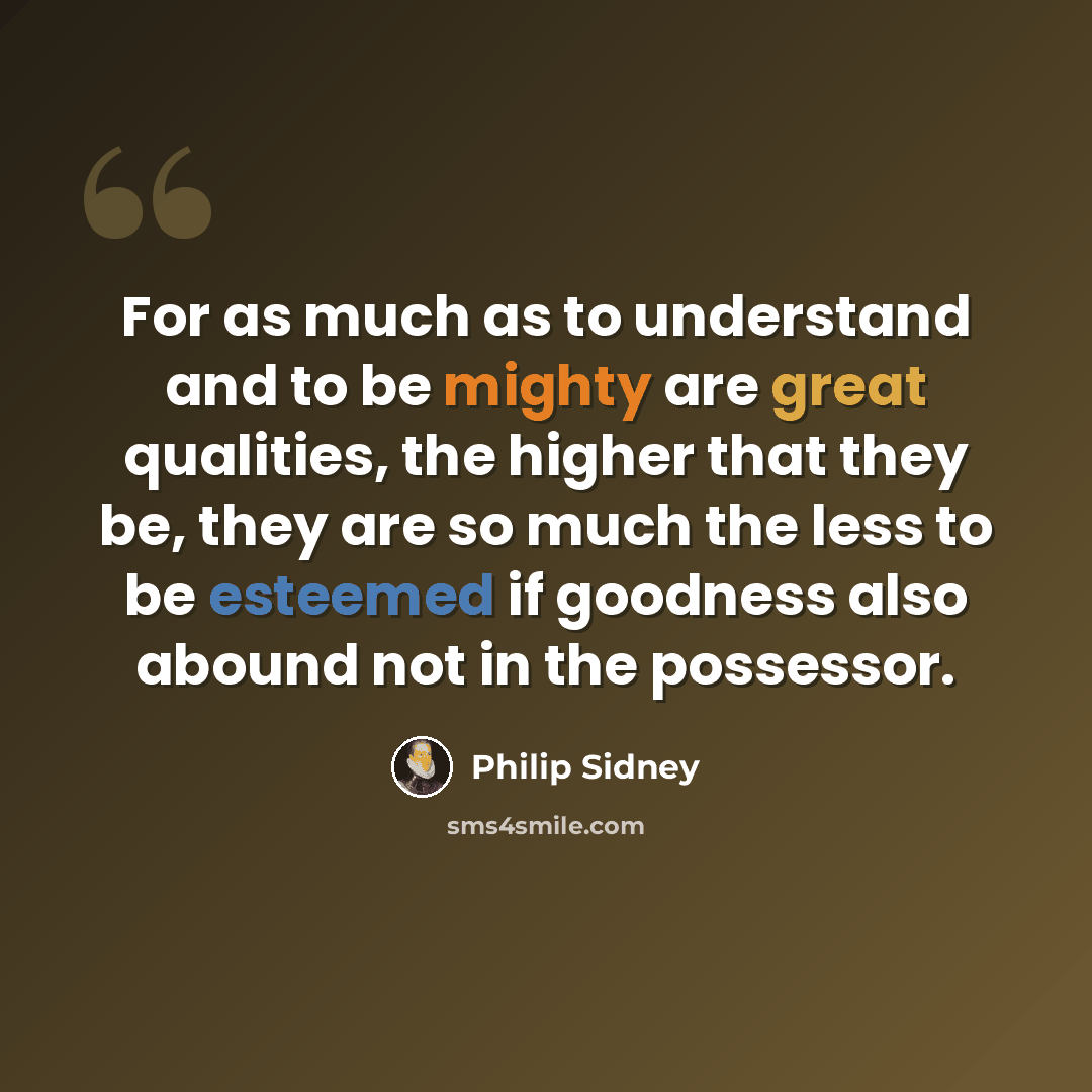 “For as much as to understand and to be mighty are great qualities, the higher that they be, they are so much the less to be esteemed if goodness also abound not in the possessor.” quote by Philip Sidney