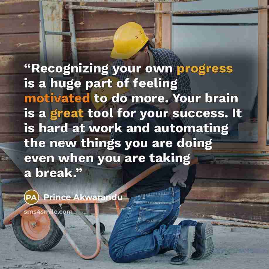 “Recognizing your own progress is a huge part of feeling motivated to do more. Your brain is a great tool for your success. It is hard at work and automating the new things you are doing even when you are taking a break.” quote by Prince Akwarandu