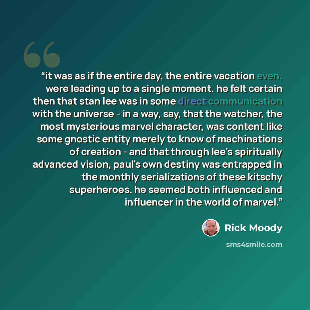 “it was as if the entire day, the entire vacation even, were leading up to a single moment. he felt certain then that stan lee was in some direct communication with the universe - in a way, say, that the watcher, the most mysterious marvel character, was content like some gnostic entity merely to…” quote by rick moody