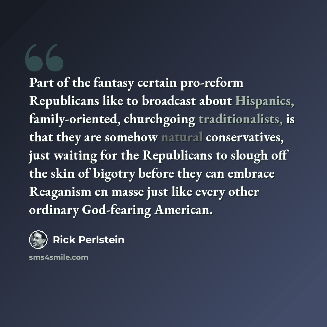 “Part of the fantasy certain pro-reform Republicans like to broadcast about Hispanics, family-oriented, churchgoing traditionalists, is that they are somehow natural conservatives, just waiting for the Republicans to slough off the skin of bigotry before they can embrace Reaganism en masse just…” quote by Rick Perlstein